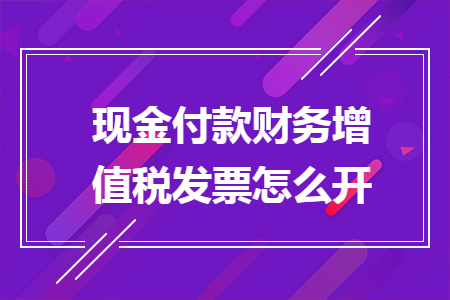 現(xiàn)金付款財務增值稅發(fā)票怎么開