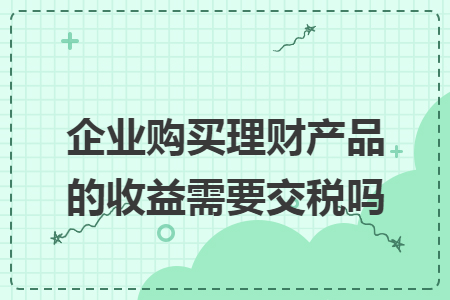 企業(yè)購(gòu)買(mǎi)理財(cái)產(chǎn)品的收益需要交稅嗎