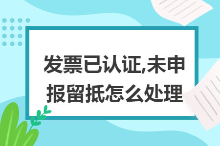 發(fā)票已認(rèn)證,未申報(bào)留抵怎么處理