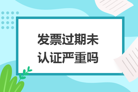 發(fā)票過(guò)期未認(rèn)證嚴(yán)重嗎