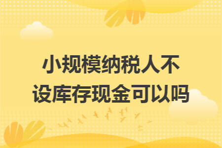 小規(guī)模納稅人不設(shè)庫(kù)存現(xiàn)金可以嗎