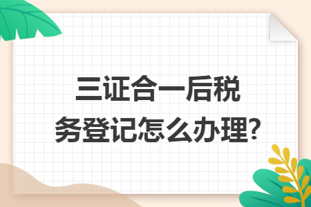 三證合一后稅務(wù)登記怎么辦理?