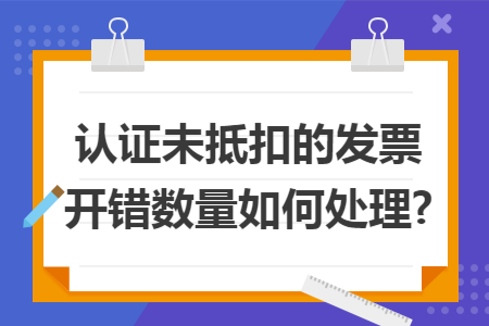 認證未抵扣的發(fā)票開錯數(shù)量如何處理? 認證未抵扣的發(fā)票開錯數(shù)量如何處理?