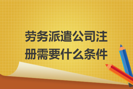 勞務派遣公司注冊需要什么條件