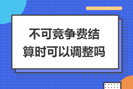 不可競爭費(fèi)結(jié)算時(shí)可以調(diào)整嗎