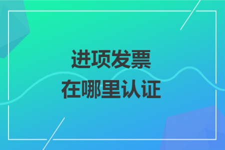 進項發(fā)票在哪里認證