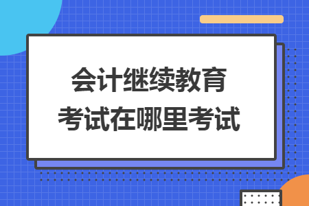 會(huì)計(jì)繼續(xù)教育考試在哪里考試