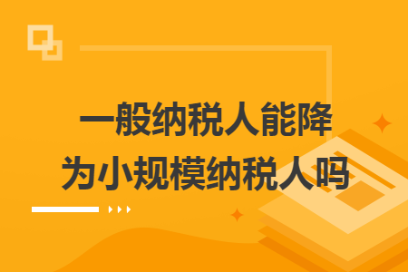 一般納稅人能降為小規(guī)模納稅人嗎