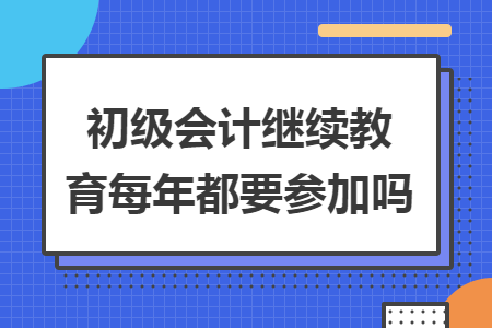 初級(jí)會(huì)計(jì)繼續(xù)教育每年都要參加嗎