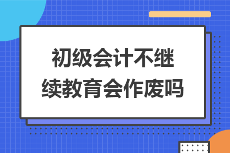 初級(jí)會(huì)計(jì)不繼續(xù)教育會(huì)作廢嗎