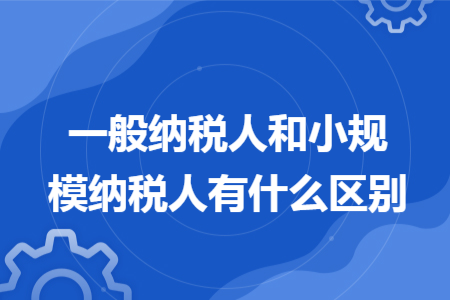 一般納稅人和小規(guī)模納稅人有什么區(qū)別