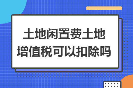土地閑置費(fèi)土地增值稅可以扣除嗎