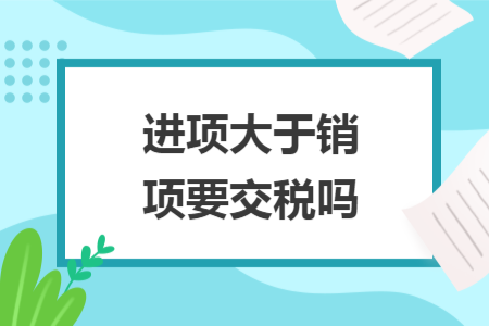 進(jìn)項(xiàng)大于銷項(xiàng)要交稅嗎