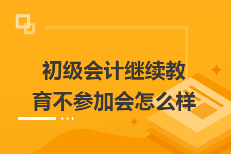 初級(jí)會(huì)計(jì)繼續(xù)教育不參加會(huì)怎么樣