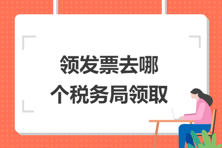 領(lǐng)發(fā)票去哪個(gè)稅務(wù)局領(lǐng)取
