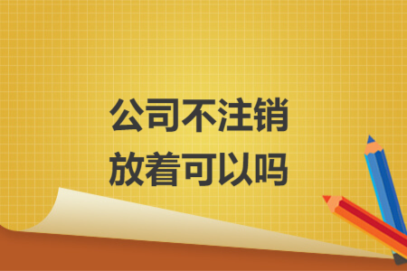 公司不注銷(xiāo)放著可以嗎
