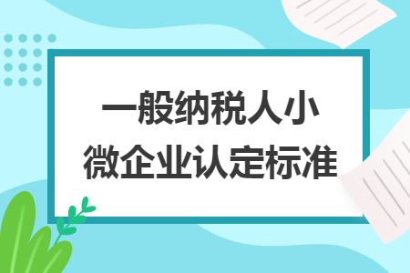 一般納稅人小微企業(yè)認(rèn)定標(biāo)準(zhǔn)