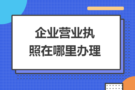 企業(yè)營(yíng)業(yè)執(zhí)照在哪里辦理
