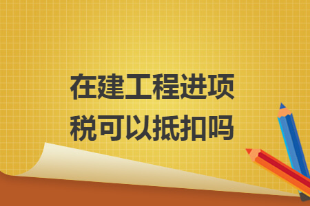 在建工程進項稅可以抵扣嗎