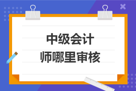 中級會計師哪里審核	