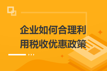 企業(yè)如何合理利用稅收優(yōu)惠政策