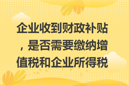 企業(yè)收到財(cái)政補(bǔ)貼，是否需要繳納增值稅和企業(yè)所得稅