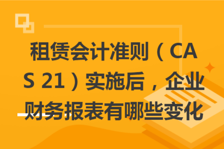 租賃會(huì)計(jì)準(zhǔn)則（CAS 21）實(shí)施后，企業(yè)財(cái)務(wù)報(bào)表有哪些變化