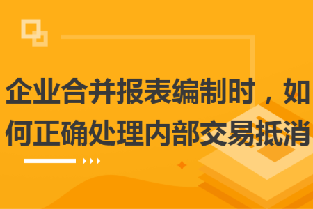 企業(yè)合并報(bào)表編制時(shí)，如何正確處理內(nèi)部交易抵消