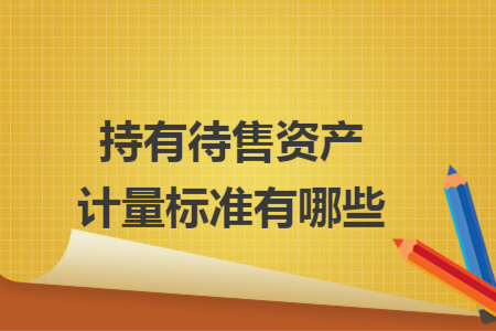 持有待售資產(chǎn)計(jì)量標(biāo)準(zhǔn)有哪些