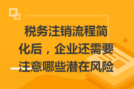 稅務注銷流程簡化后，企業(yè)還需要注意哪些潛在風險