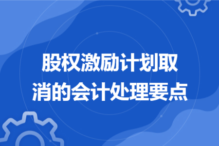 股權(quán)激勵(lì)計(jì)劃取消的會(huì)計(jì)處理要點(diǎn)