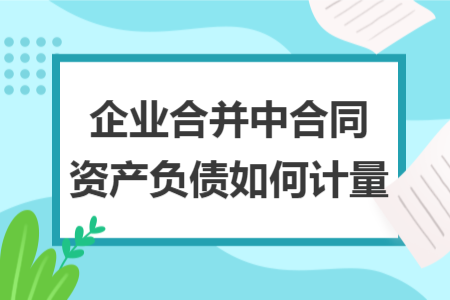 企業(yè)合并中合同資產(chǎn)負(fù)債如何計(jì)量