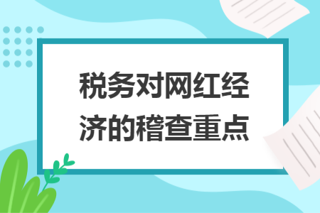 稅務(wù)對(duì)網(wǎng)紅經(jīng)濟(jì)的稽查重點(diǎn)