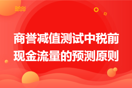 商譽(yù)減值測(cè)試中稅前現(xiàn)金流量的預(yù)測(cè)原則