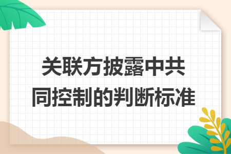 關(guān)聯(lián)方披露中共同控制的判斷標(biāo)準(zhǔn) 關(guān)聯(lián)方披露中共同控制的判斷標(biāo)準(zhǔn)