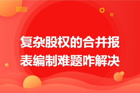 復雜股權的合并報表編制難題咋解決