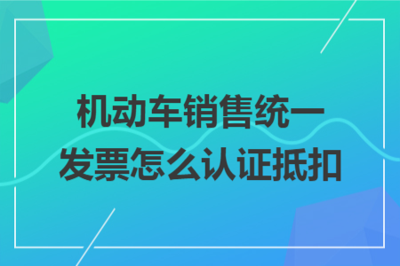 機動車銷售統(tǒng)一發(fā)票怎么認證抵扣 機動車銷售統(tǒng)一發(fā)票怎么認證抵扣