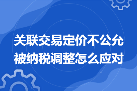 關(guān)聯(lián)交易定價(jià)不公允被納稅調(diào)整怎么應(yīng)對(duì) 關(guān)聯(lián)交易定價(jià)不公允被納稅調(diào)整怎么應(yīng)對(duì)
