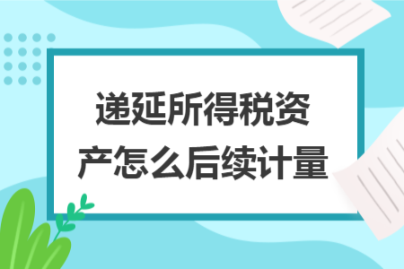 遞延所得稅資產(chǎn)怎么后續(xù)計量 遞延所得稅資產(chǎn)怎么后續(xù)計量