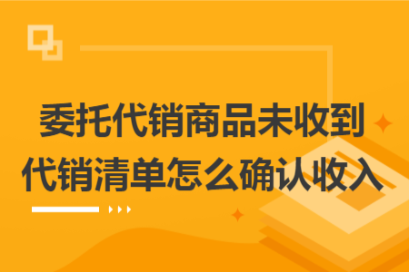 委托代銷商品未收到代銷清單怎么確認收入