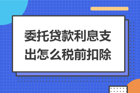委托貸款利息支出怎么稅前扣除 委托貸款利息支出怎么稅前扣除