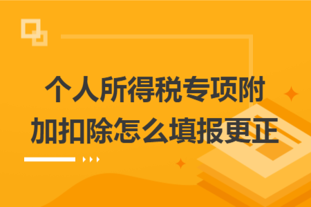 個人所得稅專項附加扣除怎么填報更正 個人所得稅專項附加扣除怎么填報更正
