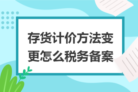 存貨計(jì)價(jià)方法變更怎么稅務(wù)備案 存貨計(jì)價(jià)方法變更怎么稅務(wù)備案